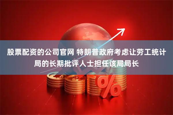 股票配资的公司官网 特朗普政府考虑让劳工统计局的长期批评人士担任该局局长