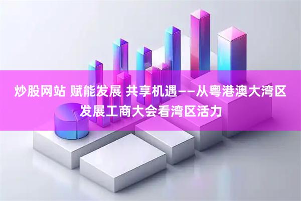 炒股网站 赋能发展 共享机遇——从粤港澳大湾区发展工商大会看湾区活力