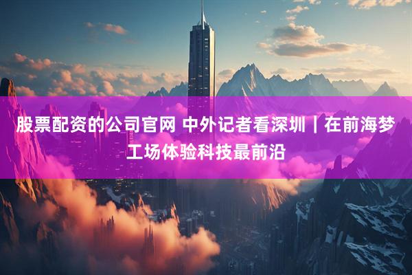 股票配资的公司官网 中外记者看深圳｜在前海梦工场体验科技最前沿