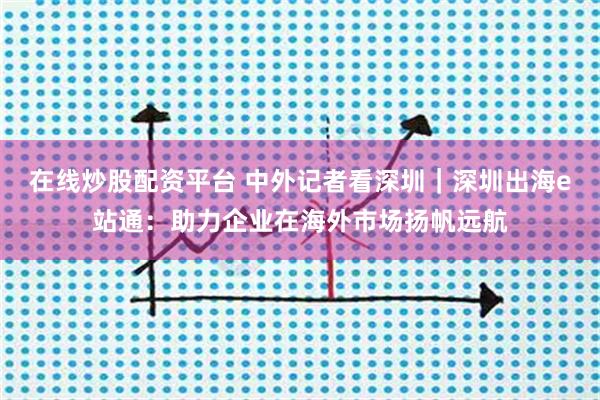 在线炒股配资平台 中外记者看深圳｜深圳出海e站通：助力企业在海外市场扬帆远航