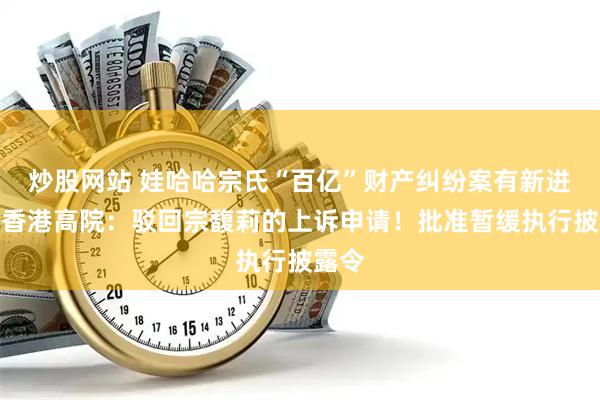 炒股网站 娃哈哈宗氏“百亿”财产纠纷案有新进展！香港高院：驳回宗馥莉的上诉申请！批准暂缓执行披露令