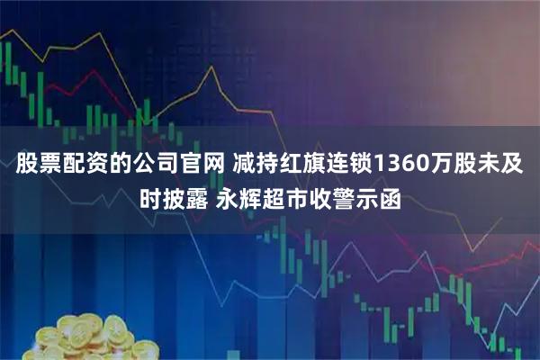 股票配资的公司官网 减持红旗连锁1360万股未及时披露 永辉超市收警示函