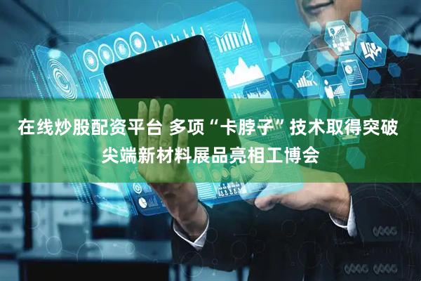 在线炒股配资平台 多项“卡脖子”技术取得突破 尖端新材料展品亮相工博会