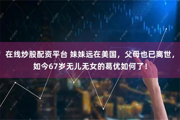 在线炒股配资平台 妹妹远在美国，父母也已离世，如今67岁无儿无女的葛优如何了！