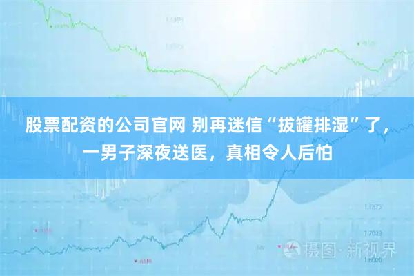 股票配资的公司官网 别再迷信“拔罐排湿”了，一男子深夜送医，真相令人后怕