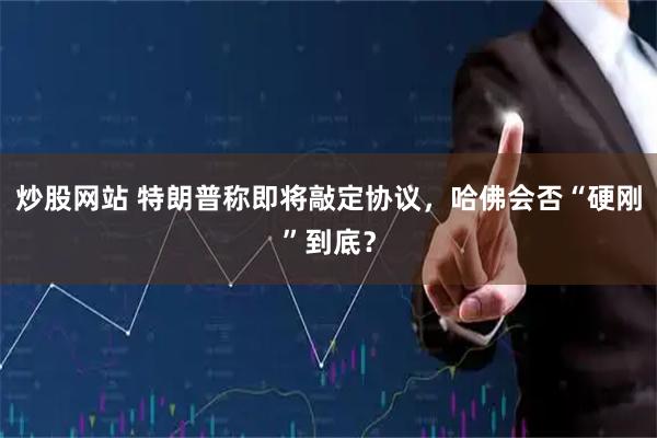 炒股网站 特朗普称即将敲定协议，哈佛会否“硬刚”到底？