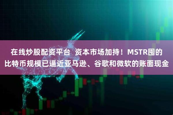 在线炒股配资平台  资本市场加持！MSTR囤的比特币规模已逼近亚马逊、谷歌和微软的账面现金