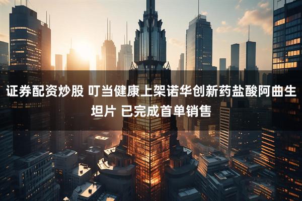 证券配资炒股 叮当健康上架诺华创新药盐酸阿曲生坦片 已完成首单销售